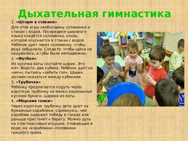 Дыхательная гимнастика 1. «Шторм в стакане» Для этой игры необходимы соломинка и стакан с водой. Посередине широкого языка кладётся соломинка, конец которой опускается в стакан с водой. Ребёнок дует через соломинку, чтобы вода забурлила. Следите, чтобы щёки не надувались, а губы были неподвижны. 2. «Футбол» Из кусочка ваты скатайте шарик. Это мяч. Ворота- два кубика. Ребёнок дует на «мяч», пытаясь «забить гол». Шарик должен оказаться между кубиками. 3. «Трубочка» Ребёнку предлагается подуть через короткую трубочку на мелко нарезанные кусочки бумаги, шарики из ваты. 4. «Морские гонки» Через короткую трубочку дети дуют на бумажные кораблики, соревнуясь, чей кораблик одержит победу в гонках или раньше пристанет к берегу. Можно дуть на пластмассовые игрушки, плавающие в воде, на «кораблики»-половинки грецкого ореха. 