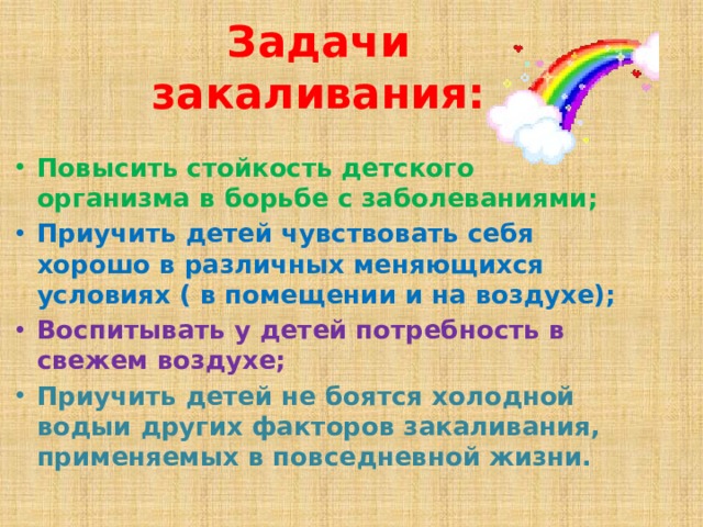 Задачи закаливания: Повысить стойкость детского организма в борьбе с заболеваниями; Приучить детей чувствовать себя хорошо в различных меняющихся условиях ( в помещении и на воздухе); Воспитывать у детей потребность в свежем воздухе; Приучить детей не боятся холодной водыи других факторов закаливания, применяемых в повседневной жизни. 