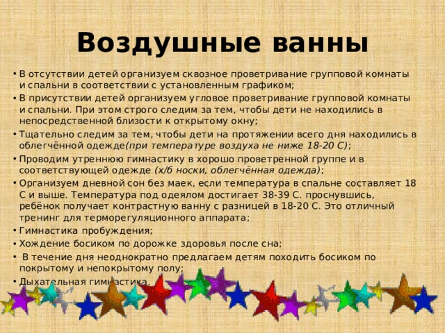 Воздушные ванны В отсутствии детей организуем сквозное проветривание групповой комнаты и спальни в соответствии с установленным графиком; В присутствии детей организуем угловое проветривание групповой комнаты и спальни. При этом строго следим за тем, чтобы дети не находились в непосредственной близости к открытому окну; Тщательно следим за тем, чтобы дети на протяжении всего дня находились в облегчённой одежде (при температуре воздуха не ниже 18-20 С) ; Проводим утреннюю гимнастику в хорошо проветренной группе и в соответствующей одежде  (х/б носки, облегчённая одежда) ; Организуем дневной сон без маек, если температура в спальне составляет 18 С и выше. Температура под одеялом достигает 38-39 С. проснувшись, ребёнок получает контрастную ванну с разницей в 18-20 С. Это отличный тренинг для терморегуляционного аппарата; Гимнастика пробуждения; Хождение босиком по дорожке здоровья после сна;  В течение дня неоднократно предлагаем детям походить босиком по покрытому и непокрытому полу; Дыхательная гимнастика. 