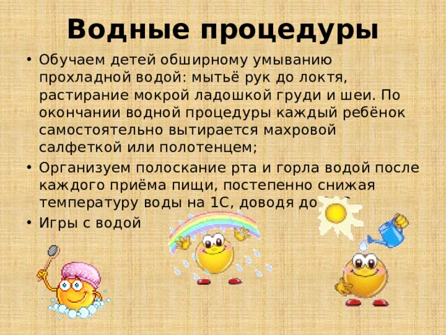 Водные процедуры Обучаем детей обширному умыванию прохладной водой: мытьё рук до локтя, растирание мокрой ладошкой груди и шеи. По окончании водной процедуры каждый ребёнок самостоятельно вытирается махровой салфеткой или полотенцем; Организуем полоскание рта и горла водой после каждого приёма пищи, постепенно снижая температуру воды на 1С, доводя до 18С. Игры с водой 