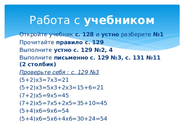 Работа с учебником Откройте учебник с. 128 и устно разберите №1 Прочитайте правило с. 129 Выполните устно с. 129 №2, 4 Выполните письменно с. 129 №3, с. 131 №11 (2 столбик) Проверьте себя : с. 129 №3 (5+2)х3=7х3=21 (5+2)х3=5х3+2х3=15+6=21 (7+2)х5=9х5=45 (7+2)х5=7х5+2х5=35+10=45 (5+4)х6=9х6=54 (5+4)х6=5х6+4х6=30+24=54 