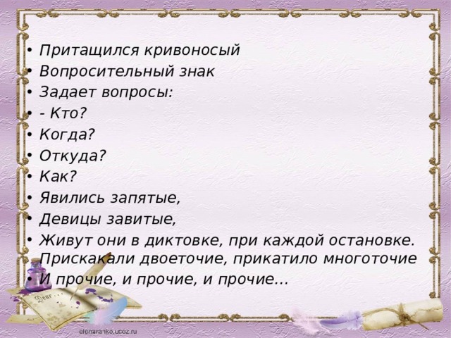 Притащился кривоносый Вопросительный знак Задает вопросы: - Кто? Когда? Откуда? Как? Явились запятые, Девицы завитые, Живут они в диктовке, при каждой остановке. Прискакали двоеточие, прикатило многоточие И прочие, и прочие, и прочие… 