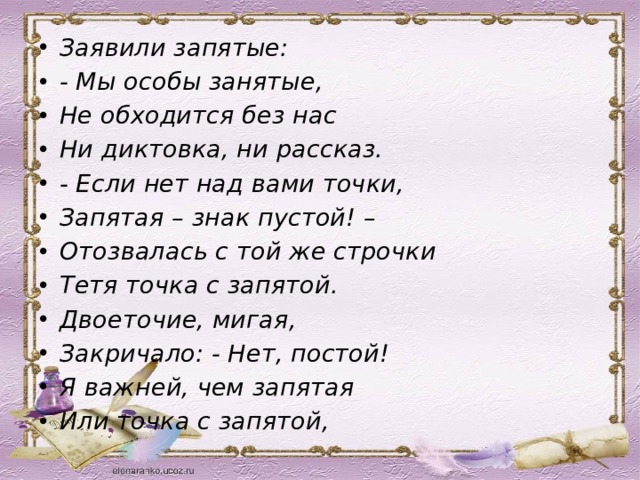 Заявили запятые: - Мы особы занятые, Не обходится без нас Ни диктовка, ни рассказ. - Если нет над вами точки, Запятая – знак пустой! – Отозвалась с той же строчки Тетя точка с запятой. Двоеточие, мигая, Закричало: - Нет, постой! Я важней, чем запятая Или точка с запятой, 