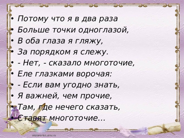Потому что я в два раза Больше точки одноглазой, В оба глаза я гляжу, За порядком я слежу. - Нет, - сказало многоточие, Еле глазками ворочая: - Если вам угодно знать, Я важней, чем прочие, Там, где нечего сказать, Ставят многоточие… 