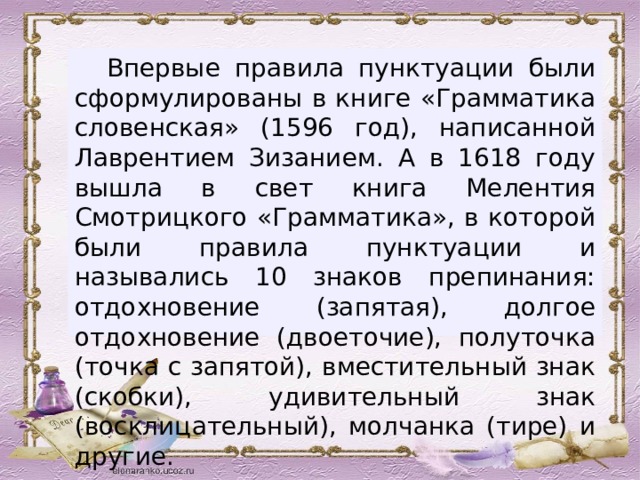  Впервые правила пунктуации были сформулированы в книге «Грамматика словенская» (1596 год), написанной Лаврентием Зизанием. А в 1618 году вышла в свет книга Мелентия Смотрицкого «Грамматика», в которой были правила пунктуации и назывались 10 знаков препинания: отдохновение (запятая), долгое отдохновение (двоеточие), полуточка (точка с запятой), вместительный знак (скобки), удивительный знак (восклицательный), молчанка (тире) и другие. 