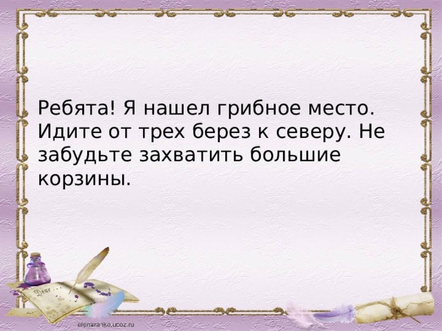    Ребята! Я нашел грибное место. Идите от трех берез к северу. Не забудьте захватить большие корзины.   
