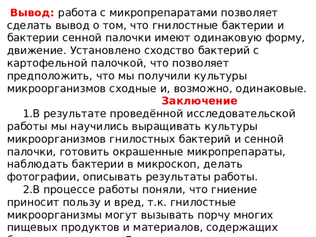  Вывод: работа с микропрепаратами позволяет сделать вывод о том, что гнилостные бактерии и бактерии сенной палочки имеют одинаковую форму, движение. Установлено сходство бактерий с картофельной палочкой, что позволяет предположить, что мы получили культуры микроорганизмов сходные и, возможно, одинаковые.  Заключение  1.В результате проведённой исследовательской работы мы научились выращивать культуры микроорганизмов гнилостных бактерий и сенной палочки, готовить окрашенные микропрепараты, наблюдать бактерии в микроскоп, делать фотографии, описывать результаты работы.  2.В процессе работы поняли, что гниение приносит пользу и вред, т.к. гнилостные микроорганизмы могут вызывать порчу многих пищевых продуктов и материалов, содержащих белковые вещества. Для предотвращения порчи продуктов гнилостными микроорганизмами следует обеспечивать такой режим их хранения, который исключал бы развитие этих микроорганизмов. 