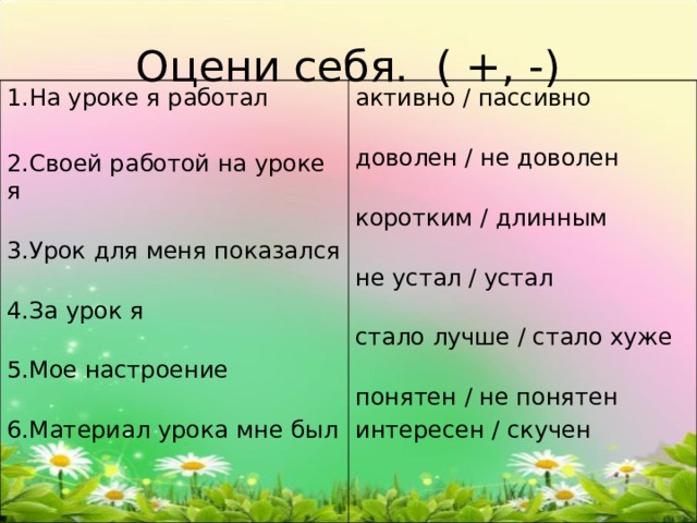 Оцени себя. ( +, -) 1.На уроке я работал 2.Своей работой на уроке я   3.Урок для меня показался  4.За урок я   5.Мое настроение   6.Материал урока мне был активно / пассивно   доволен / не доволен   коротким / длинным   не устал / устал   стало лучше / стало хуже   понятен / не понятен интересен / скучен 