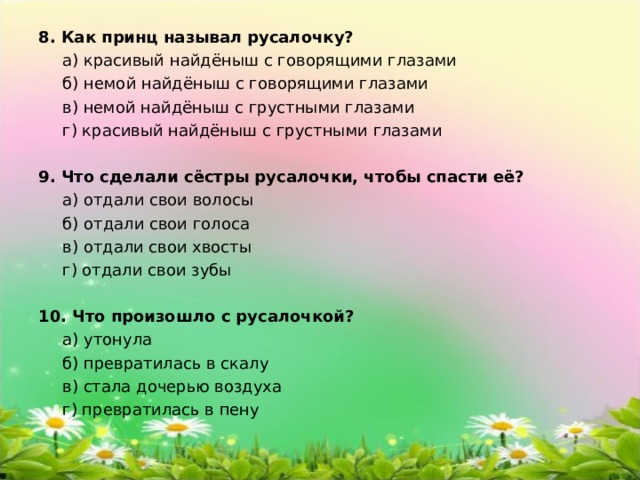 8. Как принц называл русалочку?   а) красивый найдёныш с говорящими глазами  б) немой найдёныш с говорящими глазами  в) немой найдёныш с грустными глазами  г) красивый найдёныш с грустными глазами 9. Что сделали сёстры русалочки, чтобы спасти её?   а) отдали свои волосы  б) отдали свои голоса  в) отдали свои хвосты  г) отдали свои зубы 10. Что произошло с русалочкой?   а) утонула  б) превратилась в скалу  в) стала дочерью воздуха  г) превратилась в пену 