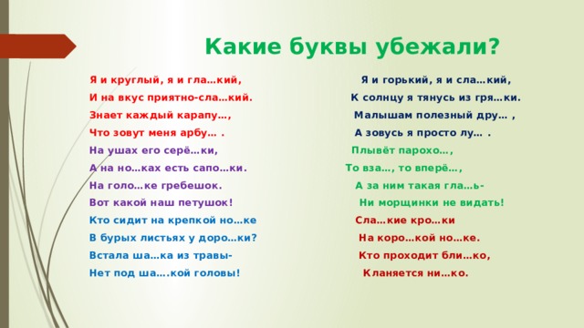  Какие буквы убежали? Я и круглый, я и гла…кий, Я и горький, я и сла…кий, И на вкус приятно-сла…кий. К солнцу я тянусь из гря…ки. Знает каждый карапу…, Малышам полезный дру… , Что зовут меня арбу… . А зовусь я просто лу… . На ушах его серё…ки, Плывёт парохо…, А на но…ках есть сапо…ки. То вза…, то вперё…, На голо…ке гребешок. А за ним такая гла…ь- Вот какой наш петушок! Ни морщинки не видать! Кто сидит на крепкой но…ке Сла…кие кро…ки В бурых листьях у доро…ки? На коро…кой но…ке. Встала ша…ка из травы- Кто проходит бли…ко, Нет под ша….кой головы!  Кланяется ни…ко. 