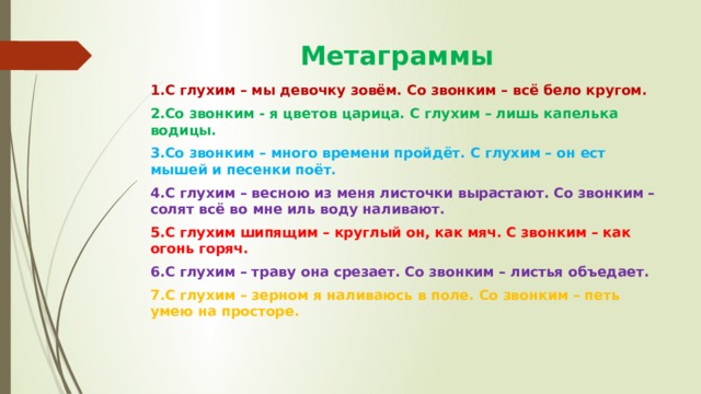  Метаграммы 1.С глухим – мы девочку зовём. Со звонким – всё бело кругом. 2.Со звонким - я цветов царица. С глухим – лишь капелька водицы. 3.Со звонким – много времени пройдёт. С глухим – он ест мышей и песенки поёт. 4.С глухим – весною из меня листочки вырастают. Со звонким – солят всё во мне иль воду наливают. 5.С глухим шипящим – круглый он, как мяч. С звонким – как огонь горяч. 6.С глухим – траву она срезает. Со звонким – листья объедает. 7.С глухим – зерном я наливаюсь в поле. Со звонким – петь умею на просторе. 