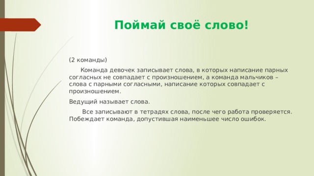  Поймай своё слово! (2 команды)  Команда девочек записывает слова, в которых написание парных согласных не совпадает с произношением, а команда мальчиков – слова с парными согласными, написание которых совпадает с произношением. Ведущий называет слова.  Все записывают в тетрадях слова, после чего работа проверяется. Побеждает команда, допустившая наименьшее число ошибок. 