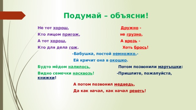  Подумай – объясни! Не тот хорош , Дружно - Кто лицом пригож , не грузно , А тот хорош , А врозь - Кто для дела гож . Хоть брось !  -Бабушка, постой немножко ,-  Ей кричит она в окошко . Будто мёдом налилось , Потом позвонили мартышки : Видно семечки насквозь ! -Пришлите, пожалуйста, книжки !  А потом позвонил медведь ,  Да как начал, как начал реветь ! 