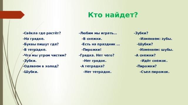  Кто найдет? -Свёкла где растёт? -Любим мы играть… -Зубки? -На грядке. -В снежки. -Изменяем: зубы. -Буквы пишут где? -Есть на праздник … -Шубки? -В тетрадке. -Пирожки! -Изменяем: шубы. -Что мы утром чистим? -Грядка. Нет чего? -А снежки? -Зубки. -Нет грядок. -Идёт снежок. -Одеваем в холод? -А тетрадка? -Пирожки? -Шубки. -Нет тетрадок. -Съел пирожок. 