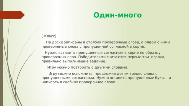  Один-много ( Класс)  На доске записаны в столбик проверочные слова, а рядом с ними проверяемые слова с пропущенной согласной в корне.  Нужно вставить пропущенные согласные в корне по образцу проверочных слов. Победителями считаются первые три игрока, правильно выполнившие задание.  Игру можно повторить с другими словами.  Игру можно осложнить, предложив детям только слова с пропущенными согласными. Нужно вставить пропущенные буквы и написать в скобках проверочное слово. 