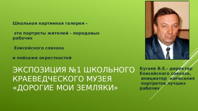 Школьная картинная галерея –   это портреты жителей - передовых рабочих   Енисейского совхоза    и пейзажи окрестностей Экспозиция №1 школьного краеведческого музея  «Дорогие мои земляки» Бугаев В.Е.- директор  Енисейского совхоза,  инициатор написания  портретов лучших  рабочих