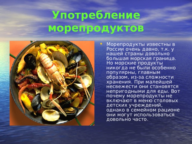 Употребление морепродуктов Морепродукты известны в России очень давно, т.к. у нашей страны довольно большая морская граница. Но морские продукты никогда не были особенно популярны, главным образом, из-за сложности хранения. При малейшей несвежести они становятся непригодными для еды. Вот почему морепродукты не включают в меню столовых детских учреждений, однако в семейном рационе они могут использоваться довольно часто.  
