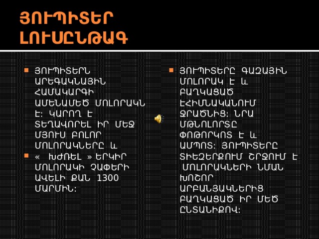 ՅՈՒՊԻՏԵՐ ԼՈՒՍԸՆԹԱԳ ՅՈՒՊԻՏԵՐՆ ԱՐԵԳԱԿՆԱՅԻՆ ՀԱՄԱԿԱՐԳԻ ԱՄԵՆԱՄԵԾ ՄՈԼՈՐԱԿՆ Է: ԿԱՐՈՂ Է ՏԵՂԱՎՈՐԵԼ ԻՐ ՄԵՋ ՄՅՈՒՍ ԲՈԼՈՐ ՄՈԼՈՐԱԿՆԵՐԸ և « ԽԺՌԵԼ » ԵՐԿԻՐ ՄՈԼՈՐԱԿԻ ՉԱՓԵՐԻ ԱՎԵԼԻ ՔԱՆ 1300 ՄԱՐՄԻՆ: ՅՈՒՊԻՏԵՐԸ ԳԱԶԱՅԻՆ ՄՈԼՈՐԱԿ Է և ԲԱՂԿԱՑԱԾ ԷՀԻՄՆԱԿԱՆՈՒՄ ՋՐԱԾՆԻՑ: ՆՐԱ ՄԹՆՈԼՈՐՏԸ ՓՈԹՈՐԿՈՏ Է և ԱՄՊՈՏ: ՅՈՒՊԻՏԵՐԸ ՏԻԵԶԵՐՔՈՒՄ ՇՐՋՈՒՄ Է ՄՈԼՈՐԱԿՆԵՐԻ ՆՄԱՆ ԽՈՇՈՐ ԱՐԲԱՆՅԱԿՆԵՐԻՑ ԲԱՂԿԱՑԱԾ ԻՐ ՄԵԾ ԸՆՏԱՆԻՔՈՎ: 