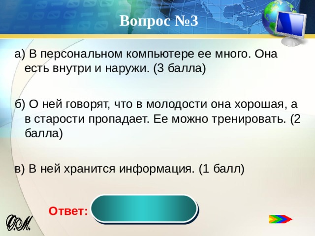 Вопрос №3 а) В персональном компьютере ее много. Она есть внутри и наружи. (3 балла) б) О ней говорят, что в молодости она хорошая, а в старости пропадает. Ее можно тренировать. (2 балла) в) В ней хранится информация. (1 балл) память Ответ:  