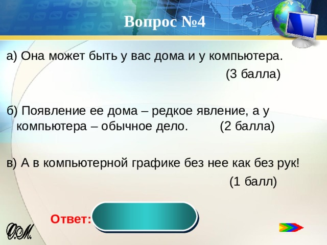 Вопрос №4 а) Она может быть у вас дома и у компьютера.  (3 балла) б) Появление ее дома – редкое явление, а у компьютера – обычное дело. (2 балла) в) А в компьютерной графике без нее как без рук!  (1 балл) мышь Ответ:  