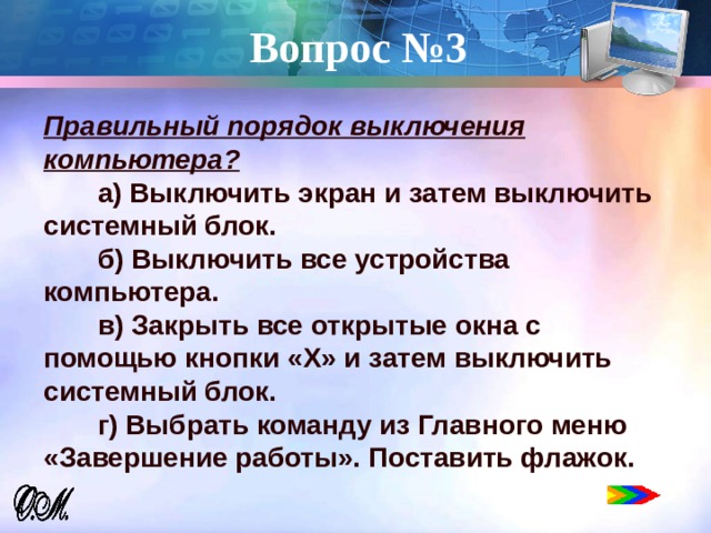 Вопрос №3   Правильный порядок выключения компьютера?  а) Выключить экран и затем выключить системный блок.  б) Выключить все устройства компьютера.  в) Закрыть все открытые окна с помощью кнопки «Х» и затем выключить системный блок.  г) Выбрать команду из Главного меню «Завершение работы». Поставить флажок. 