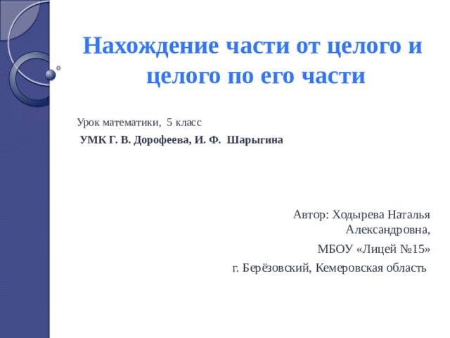 Нахождение части от целого и  целого по его части Урок математики, 5 класс  УМК Г. В. Дорофеева, И. Ф. Шарыгина     Автор: Ходырева Наталья Александровна, МБОУ «Лицей №15» г. Берёзовский, Кемеровская область 
