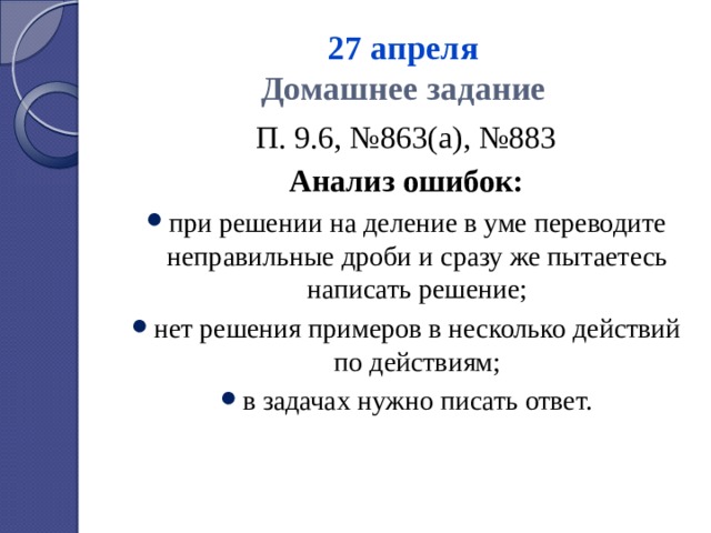 27 апреля  Домашнее задание П. 9.6, №863(а), №883 Анализ ошибок: при решении на деление в уме переводите неправильные дроби и сразу же пытаетесь написать решение; нет решения примеров в несколько действий по действиям; в задачах нужно писать ответ. 
