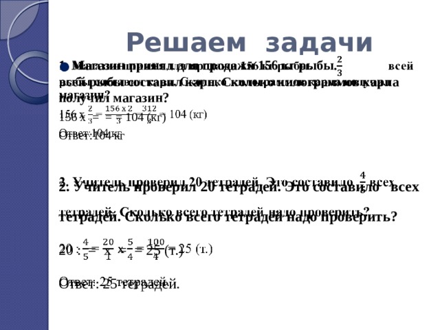 Решаем задачи 1. Магазин принял для продажи 156 кг рыбы. всей рыбы составил карп. Сколько килограммов карпа получил магазин?   156 х = = = 104 (кг) Ответ:104 кг 2. Учитель проверил 20 тетрадей. Это составило всех тетрадей. Сколько всего тетрадей надо проверить? 20 : = х = = 25 (т.) Ответ: 25 тетрадей. 