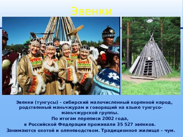 Эвенки  Эвенки (тунгусы) - сибирский малочисленный коренной народ, родственный маньчжурам и говорящий на языке тунгусо-маньчжурской группы. По итогам переписи 2002 года, в Российской Федерации проживали 35 527 эвенков. Занимаются охотой и оленеводством. Традиционное жилище – чум. 