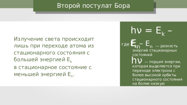 Второй постулат Бора h ν = E k – E n Излучение света происходит лишь при переходе атома из стационарного состояния с большей энергией Е k  в стационарное состояние с меньшей энергией Е n . E k – E n где — разность энергий стационарных состояний h ν  — порция энергии, которая выделяется при переходе электрона с более высокой орбиты стационарного состояния на более низкую 