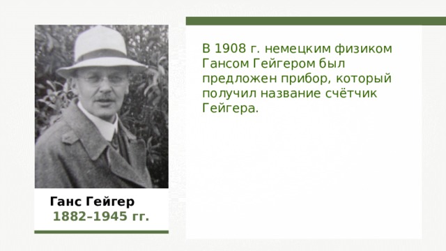 В 1908 г. немецким физиком Гансом Гейгером был предложен прибор, который получил название счётчик Гейгера.  Ганс Гейгер  1882–1945  гг. 