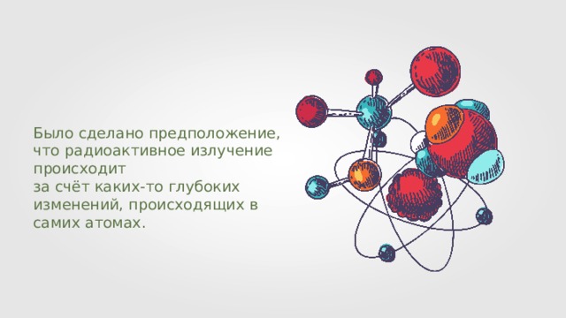 Было сделано предположение, что радиоактивное излучение происходит за счёт каких-то глубоких изменений, происходящих в самих атомах. 