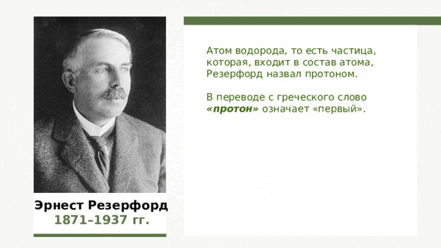 Атом водорода, то есть частица, которая, входит в состав атома, Резерфорд назвал протоном. В переводе с греческого слово «протон» означает «первый». Эрнест Резерфорд 1871–1937  гг. 