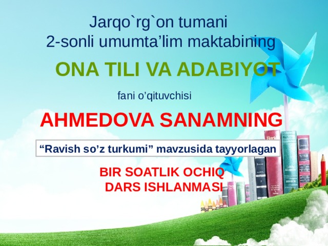 Jarqo`rg`on tumani 2-sonli umumta’lim maktabining ONA TILI VA ADABIYOT fani o’qituvchisi AHMEDOVA SANAMNING “ Ravish so’z turkumi” mavzusida tayyorlagan BIR SOATLIK OCHIQ DARS ISHLANMASI 