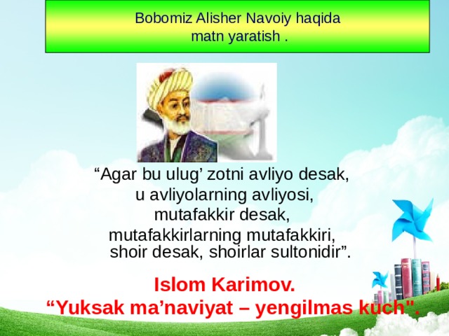 Bobomiz Alisher Navoiy haqida  matn yaratish . “ Agar bu ulug’ zotni avliyo desak, u avliyolarning avliyosi, mutafakkir desak, mutafakkirlarning mutafakkiri,  shoir desak, shoirlar sultonidir”.  Islom Karimov. “ Yuksak ma’naviyat – yengilmas kuch