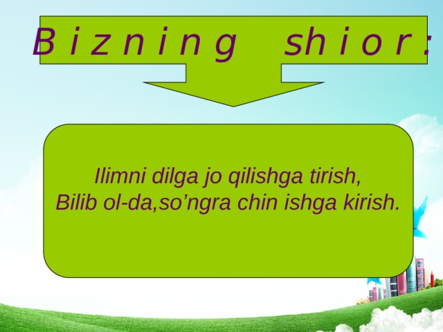 B i z n i n g sh i o r : Ilimni dilga jo qilishga tirish, Bilib ol-da,so’ngra chin ishga kirish.  
