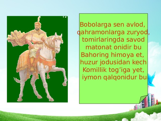 Bobolarga sen avlod, qahramonlarga zuryod,  tomirlaringda savod matonat onidir bu Bahoring himoya et, huzur jodusidan kech Komillik tog’iga yet,  iymon qalqonidur bu 