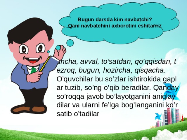 Bugun darsda kim navbatchi? Qani navbatchini axborotini eshitamiz ancha, avval, to’satdan, qo’qqisdan, tezroq, bugun, hozircha, qisqacha . O’quvchilar bu so’zlar ishtirokida gaplar tuzib, so’ng o’qib beradilar. Qanday so’roqqa javob bo’layotganini aniqlaydilar va ularni fe’lga bog’langanini ko’rsatib o’tadilar 