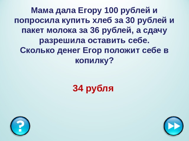 Мама дала Егору 100 рублей и попросила купить хлеб за 30 рублей и пакет молока за 36 рублей, а сдачу разрешила оставить себе.  Сколько денег Егор положит себе в копилку? 34 рубля  