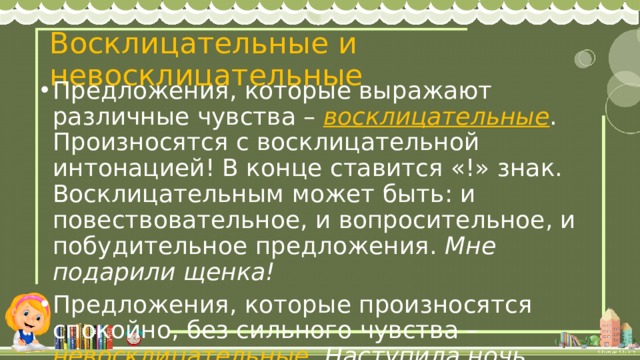 Восклицательные и невосклицательные Предложения, которые выражают различные чувства – восклицательные . Произносятся с восклицательной интонацией! В конце ставится «!» знак. Восклицательным может быть: и повествовательное, и вопросительное, и побудительное предложения. Мне подарили щенка! Предложения, которые произносятся спокойно, без сильного чувства – невосклицательные . Наступила ночь. 