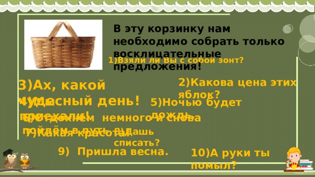 В эту корзинку нам необходимо собрать только восклицательные предложения!      1)Взяли ли Вы с собой зонт? 2)Какова цена этих яблок? 3)Ах, какой чудесный день! 4)Мы приехали! 5)Ночью будет дождь. 6)Отдохнём немного и снова пойдём в путь. 8)Дашь списать? 7)Какая красота! 9) Пришла весна. 10)А руки ты помыл? 