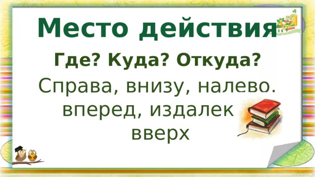 Место действия Где? Куда? Откуда? Справа, внизу, налево, вперед, издалека, вверх 