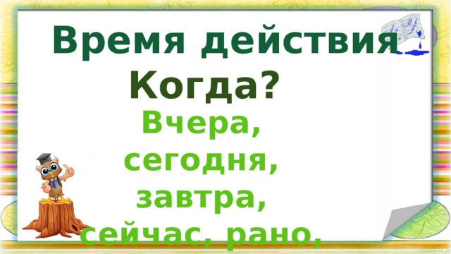 Время действия Когда? Вчера, сегодня, завтра, сейчас, рано, всегда 