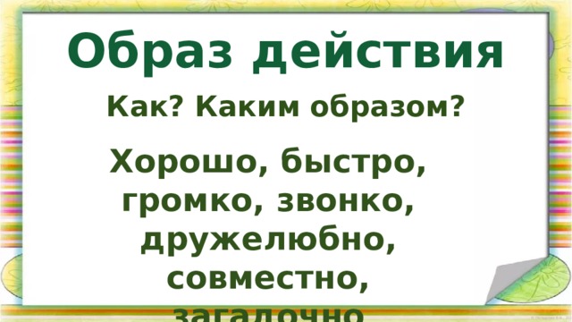 Образ действия Как? Каким образом? Хорошо, быстро, громко, звонко, дружелюбно, совместно, загадочно 