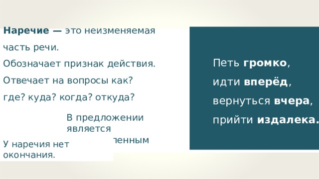 Наречие — это неизменяемая часть речи. Обозначает признак действия. Отвечает на вопросы как? где? куда? когда? откуда? Петь громко , идти вперёд , вернуться вчера , прийти издалека. В предложении является второстепенным членом. У наречия нет окончания. 