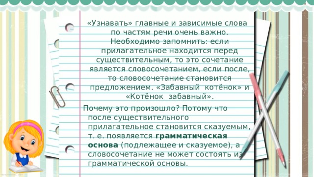 «Узнавать» главные и зависимые слова по частям речи очень важно. Необходимо запомнить: если прилагательное находится перед существительным, то это сочетание является словосочетанием, если после, то словосочетание становится предложением. «Забавный  котёнок» и «Котёнок  забавный». Почему это произошло? Потому что после существительного прилагательное становится сказуемым, т. е. появляется  грамматическая основа  (подлежащее и сказуемое), а словосочетание не может состоять из грамматической основы. 