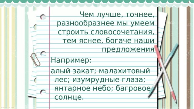 Чем лучше, точнее, разнообразнее мы умеем строить словосочетания, тем яснее, богаче наши предложения Например: алый закат; малахитовый лес; изумрудные глаза; янтарное небо; багровое солнце. 