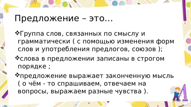 Предложение – это… Группа слов, связанных по смыслу и грамматически ( с помощью изменения форм слов и употребления предлогов, союзов ); слова в предложении записаны в строгом порядке ; предложение выражает законченную мысль ( о чём - то спрашиваем, отвечаем на вопросы, выражаем разные чувства ). 