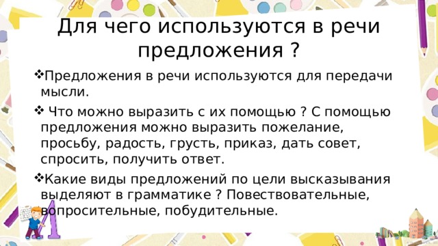 Для чего используются в речи предложения ? Предложения в речи используются для передачи мысли.  Что можно выразить с их помощью ? С помощью предложения можно выразить пожелание, просьбу, радость, грусть, приказ, дать совет, спросить, получить ответ. Какие виды предложений по цели высказывания выделяют в грамматике ? Повествовательные, вопросительные, побудительные. 