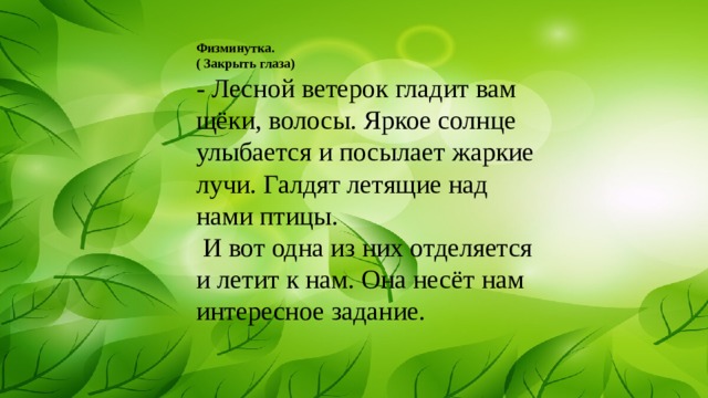 Физминутка. ( Закрыть глаза) - Лесной ветерок гладит вам щёки, волосы. Яркое солнце улыбается и посылает жаркие лучи. Галдят летящие над нами птицы.  И вот одна из них отделяется и летит к нам. Она несёт нам интересное задание. 